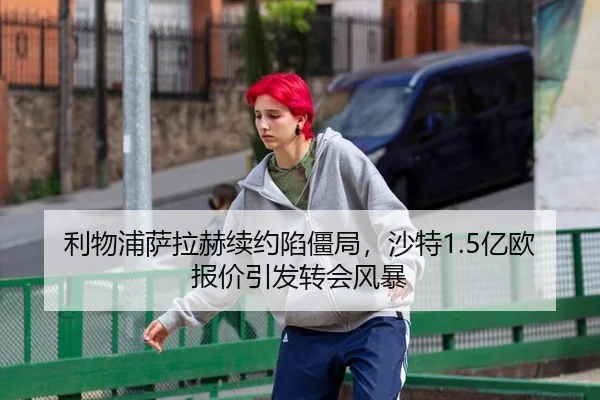 利物浦萨拉赫续约陷僵局，沙特1.5亿欧报价引发转会风暴