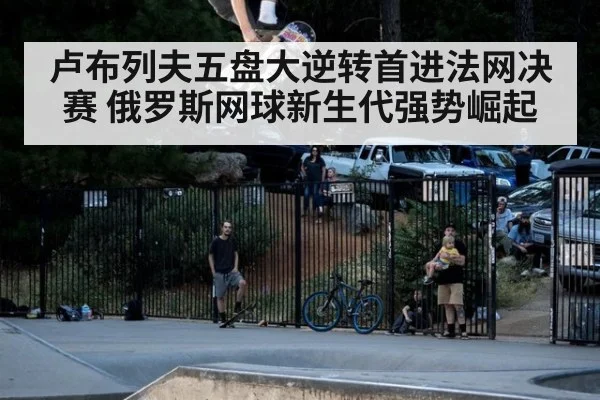 卢布列夫五盘大逆转首进法网决赛 俄罗斯网球新生代强势崛起